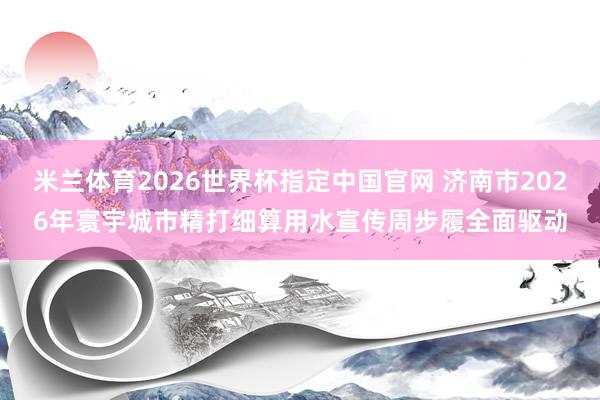 米兰体育2026世界杯指定中国官网 济南市2026年寰宇城市精打细算用水宣传周步履全面驱动