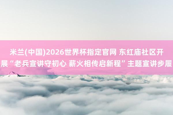 米兰(中国)2026世界杯指定官网 东红庙社区开展“老兵宣讲守初心 薪火相传启新程”主题宣讲步履