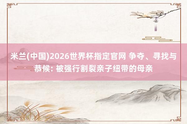 米兰(中国)2026世界杯指定官网 争夺、寻找与恭候: 被强行割裂亲子纽带的母亲