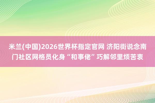 米兰(中国)2026世界杯指定官网 济阳街说念南门社区网格员化身“和事佬”巧解邻里烦苦衷
