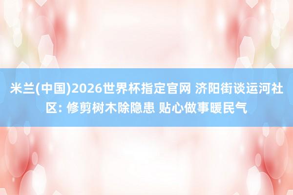 米兰(中国)2026世界杯指定官网 济阳街谈运河社区: 修剪树木除隐患 贴心做事暖民气