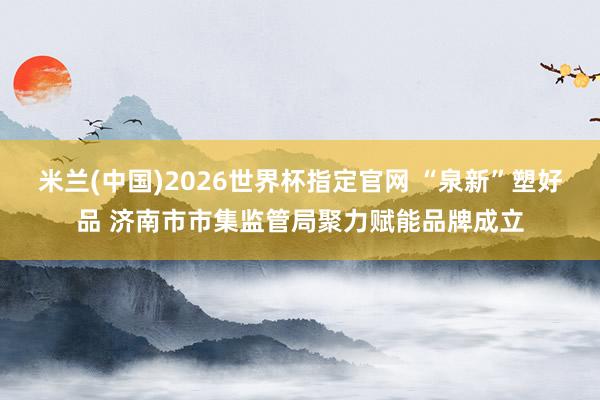 米兰(中国)2026世界杯指定官网 “泉新”塑好品 济南市市集监管局聚力赋能品牌成立