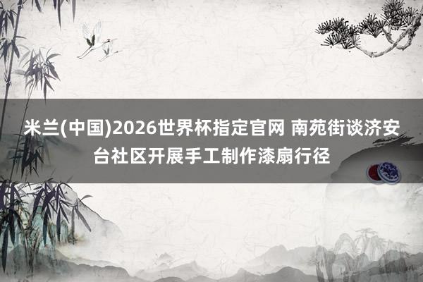 米兰(中国)2026世界杯指定官网 南苑街谈济安台社区开展手工制作漆扇行径