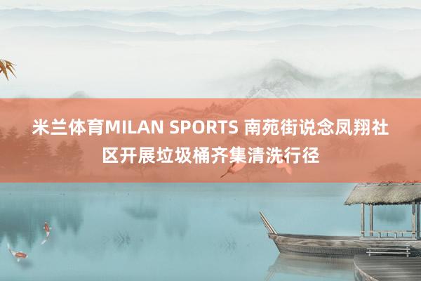 米兰体育MILAN SPORTS 南苑街说念凤翔社区开展垃圾桶齐集清洗行径
