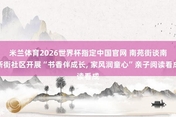 米兰体育2026世界杯指定中国官网 南苑街谈南新街社区开展“书香伴成长， 家风润童心”亲子阅读看成
