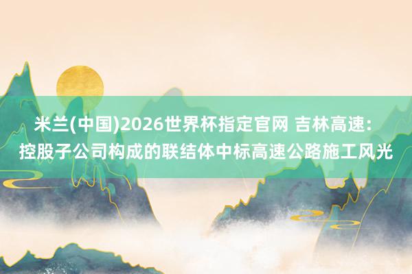 米兰(中国)2026世界杯指定官网 吉林高速: 控股子公司构成的联结体中标高速公路施工风光