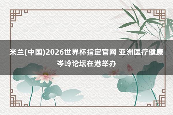 米兰(中国)2026世界杯指定官网 亚洲医疗健康岑岭论坛在港举办