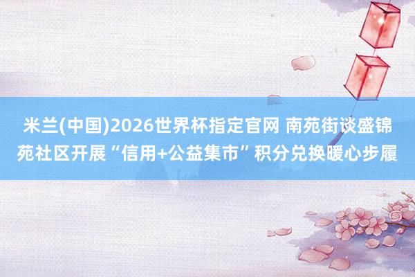 米兰(中国)2026世界杯指定官网 南苑街谈盛锦苑社区开展“信用+公益集市”积分兑换暖心步履