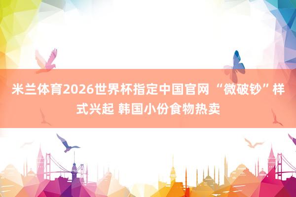米兰体育2026世界杯指定中国官网 “微破钞”样式兴起 韩国小份食物热卖