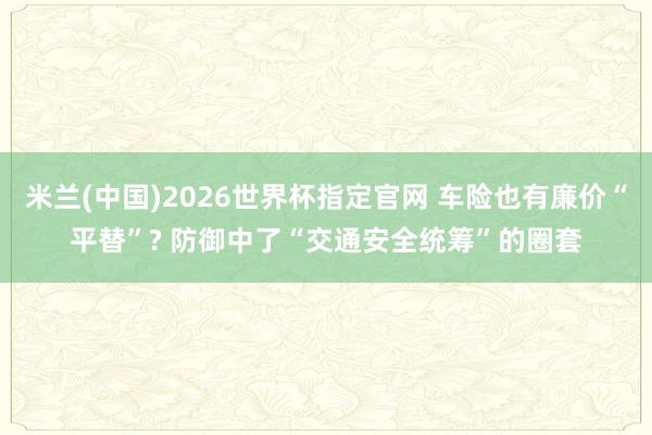 米兰(中国)2026世界杯指定官网 车险也有廉价“平替”? 防御中了“交通安全统筹”的圈套