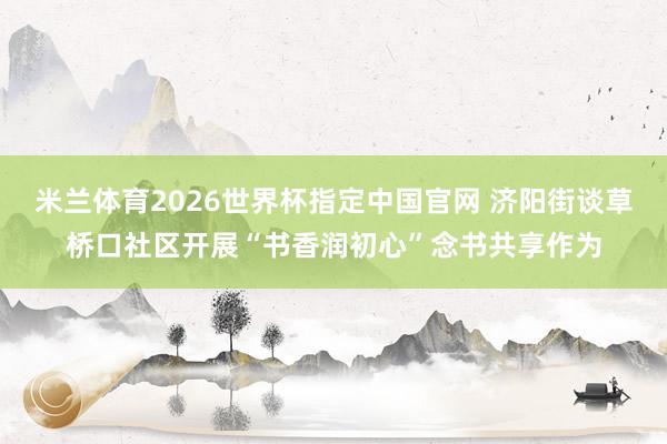 米兰体育2026世界杯指定中国官网 济阳街谈草桥口社区开展“书香润初心”念书共享作为