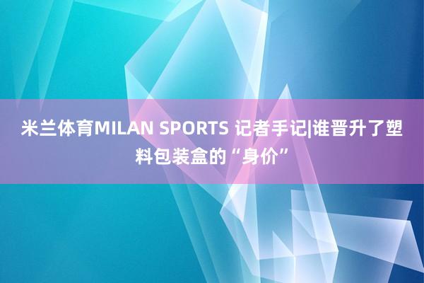 米兰体育MILAN SPORTS 记者手记|谁晋升了塑料包装盒的“身价”