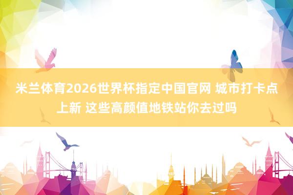 米兰体育2026世界杯指定中国官网 城市打卡点上新 这些高颜值地铁站你去过吗