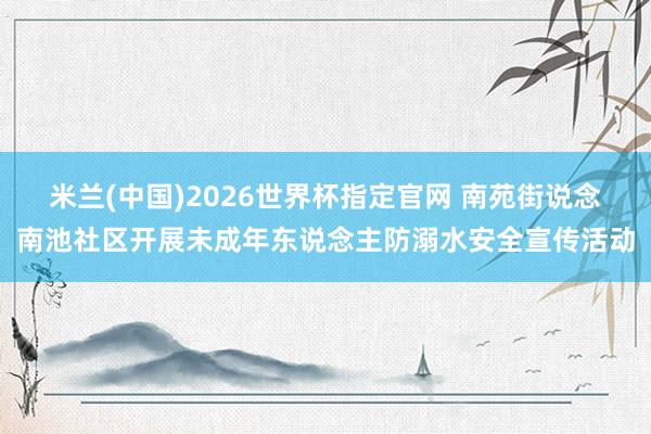 米兰(中国)2026世界杯指定官网 南苑街说念南池社区开展未成年东说念主防溺水安全宣传活动