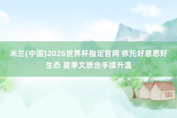 米兰(中国)2026世界杯指定官网 依托好意思好生态 夏季文旅合手续升温