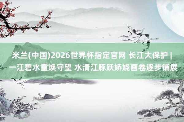 米兰(中国)2026世界杯指定官网 长江大保护 | 一江碧水重焕守望 水清江豚跃娇娆画卷逐步铺展