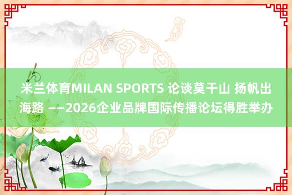 米兰体育MILAN SPORTS 论谈莫干山 扬帆出海路 ——2026企业品牌国际传播论坛得胜举办
