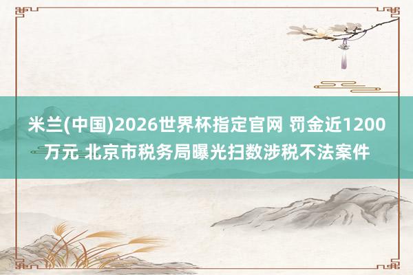 米兰(中国)2026世界杯指定官网 罚金近1200万元 北京市税务局曝光扫数涉税不法案件