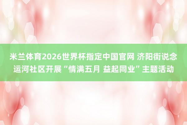 米兰体育2026世界杯指定中国官网 济阳街说念运河社区开展“情满五月 益起同业”主题活动