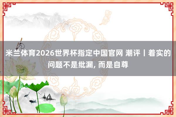 米兰体育2026世界杯指定中国官网 潮评丨着实的问题不是纰漏， 而是自尊