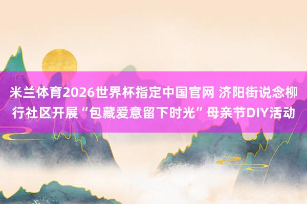 米兰体育2026世界杯指定中国官网 济阳街说念柳行社区开展“包藏爱意留下时光”母亲节DIY活动