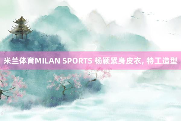 米兰体育MILAN SPORTS 杨颖紧身皮衣，<a href=