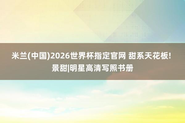米兰(中国)2026世界杯指定官网 甜系天花板! 景甜|明星高清写照书册