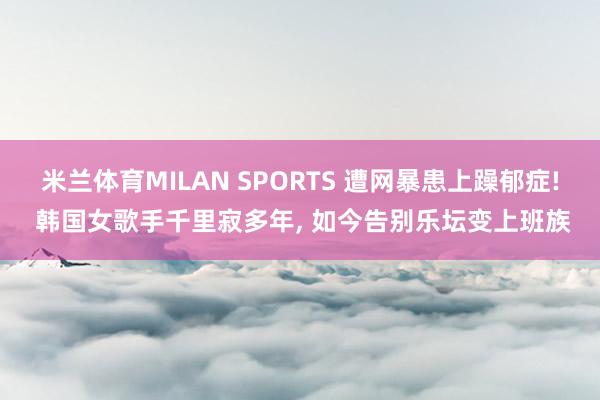米兰体育MILAN SPORTS 遭网暴患上躁郁症! 韩国女歌手千里寂多年， 如今告别乐坛变上班族