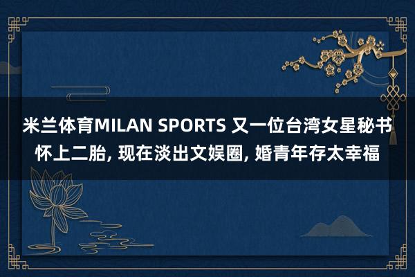 米兰体育MILAN SPORTS 又一位台湾女星秘书怀上二胎， 现在淡出文娱圈， 婚青年存太幸福