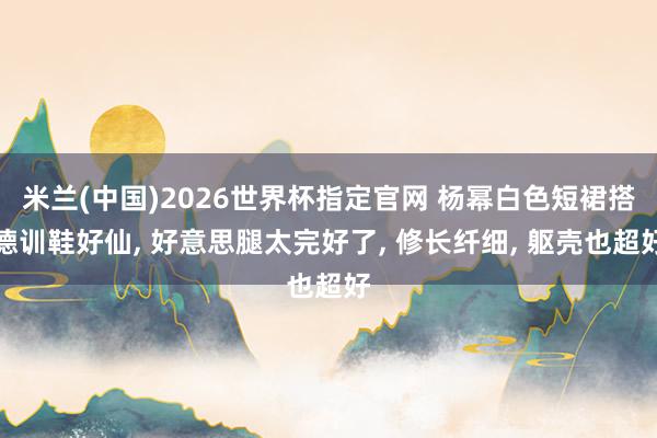 米兰(中国)2026世界杯指定官网 杨幂白色短裙搭德训鞋好仙， 好意思腿太完好了，<a href=