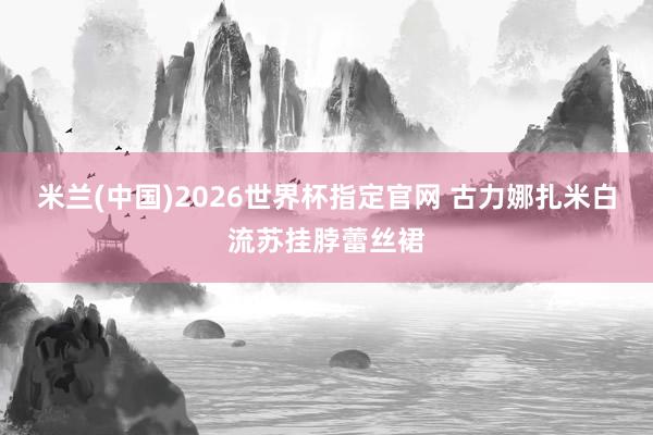 米兰(中国)2026世界杯指定官网 古力娜扎米白流苏挂脖蕾丝裙
