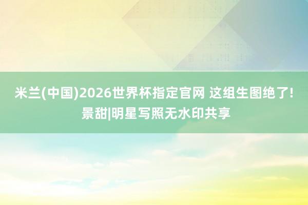 米兰(中国)2026世界杯指定官网 这组生图绝了! 景甜|明星写照无水印共享