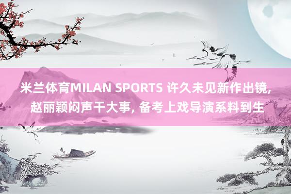 米兰体育MILAN SPORTS 许久未见新作出镜， 赵丽颖闷声干大事， 备考上戏导演系料到生
