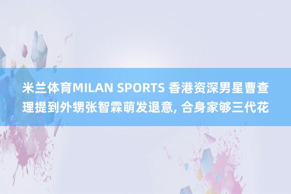 米兰体育MILAN SPORTS 香港资深男星曹查理提到外甥张智霖萌发退意， 合身家够三代花