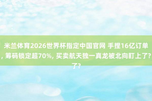 米兰体育2026世界杯指定中国官网 手捏16亿订单， 筹码锁定超70%， 买卖航天独一真龙被北向盯上了?