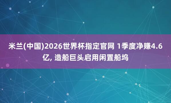 米兰(中国)2026世界杯指定官网 1季度净赚4.6亿， 造船巨头启用闲置船坞