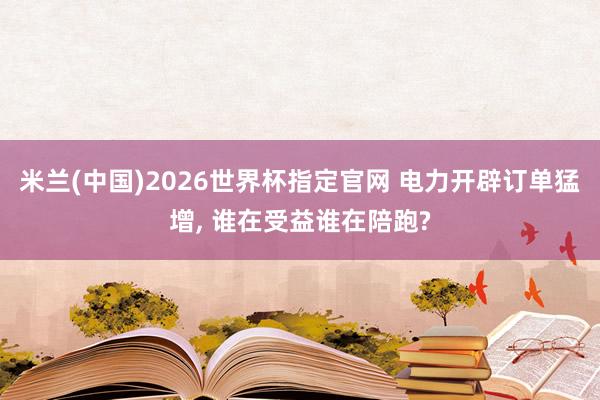 米兰(中国)2026世界杯指定官网 电力开辟订单猛增， 谁在受益谁在陪跑?
