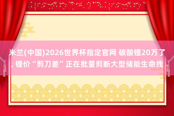 米兰(中国)2026世界杯指定官网 碳酸锂20万了， 锂价“剪刀差”正在批量剪断大型储能生命线