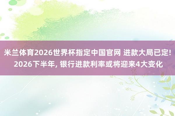 米兰体育2026世界杯指定中国官网 进款大局已定! 2026下半年， 银行进款利率或将迎来4大变化