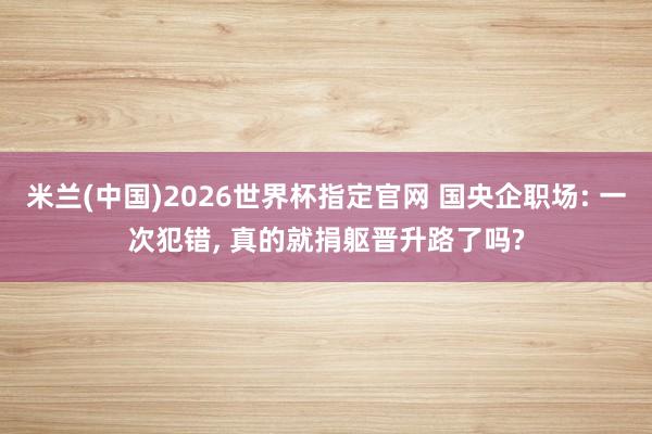 米兰(中国)2026世界杯指定官网 国央企职场: 一次犯错， 真的就捐躯晋升路了吗?