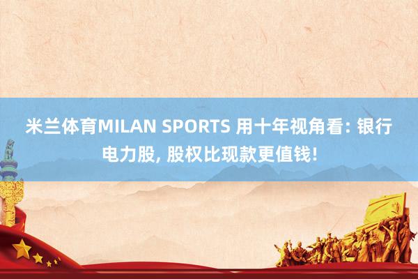米兰体育MILAN SPORTS 用十年视角看: 银行电力股， 股权比现款更值钱!