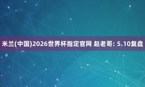 米兰(中国)2026世界杯指定官网 赵老哥: 5.10复盘