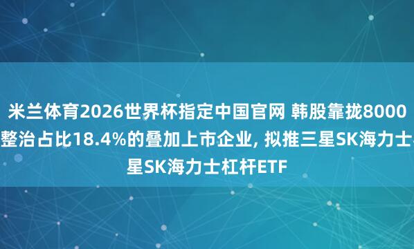 米兰体育2026世界杯指定中国官网 韩股靠拢8000点， 韩国整治占比18.4%的叠加上市企业， 拟推三星SK海力士杠杆ETF