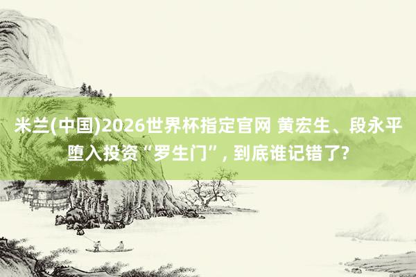 米兰(中国)2026世界杯指定官网 黄宏生、段永平堕入投资“罗生门”， 到底谁记错了?