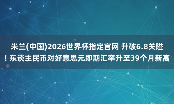 米兰(中国)2026世界杯指定官网 升破6.8关隘! 东谈主民币对好意思元即期汇率升至39个月新高