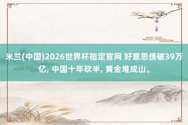 米兰(中国)2026世界杯指定官网 好意思债破39万亿， 中国十年砍半， 黄金堆成山。