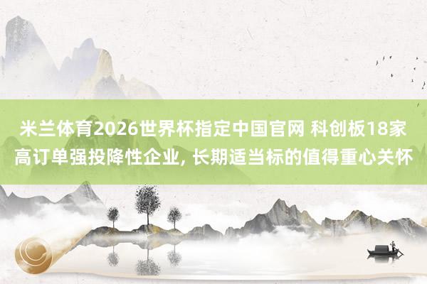 米兰体育2026世界杯指定中国官网 科创板18家高订单强投降性企业， 长期适当标的值得重心关怀