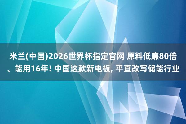 米兰(中国)2026世界杯指定官网 原料低廉80倍、能用16年! 中国这款新电板， 平直改写储能行业
