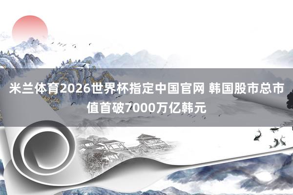 米兰体育2026世界杯指定中国官网 韩国股市总市值首破7000万亿韩元