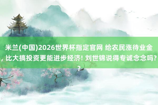 米兰(中国)2026世界杯指定官网 给农民涨待业金， 比大搞投资更能进步经济! 刘世锦说得专诚念念吗?